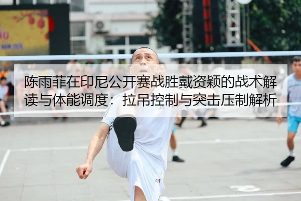 陈雨菲在印尼公开赛战胜戴资颖的战术解读与体能调度：拉吊控制与突击压制解析